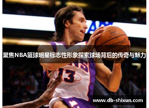 聚焦NBA篮球明星标志性形象探索球场背后的传奇与魅力